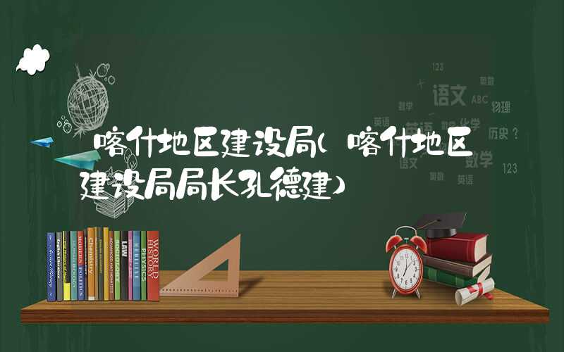 喀什地区建设局（喀什地区建设局局长孔德建）