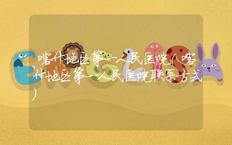 喀什地区第一人民医院（喀什地区第一人民医院联系方式）