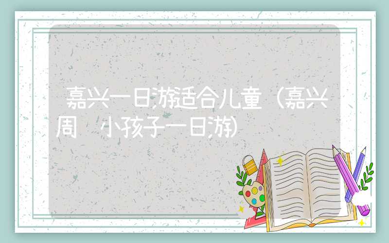 嘉兴一日游适合儿童(嘉兴周边小孩子一日游)