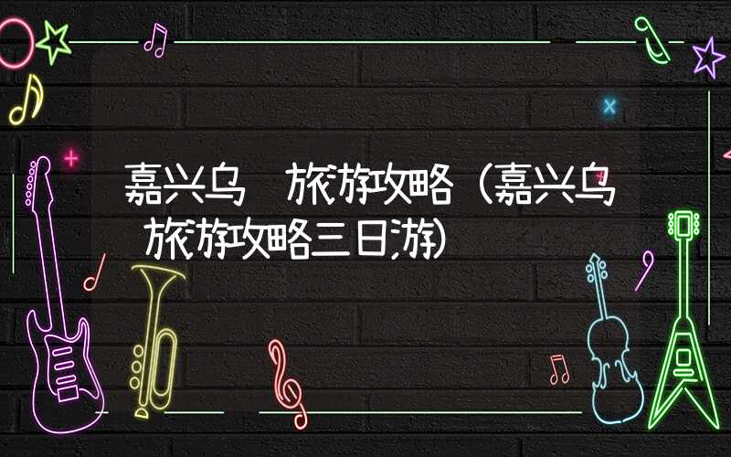 嘉兴乌镇旅游攻略（嘉兴乌镇旅游攻略三日游）