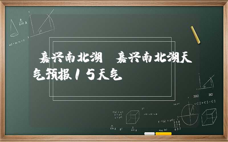 嘉兴南北湖（嘉兴南北湖天气预报15天气）