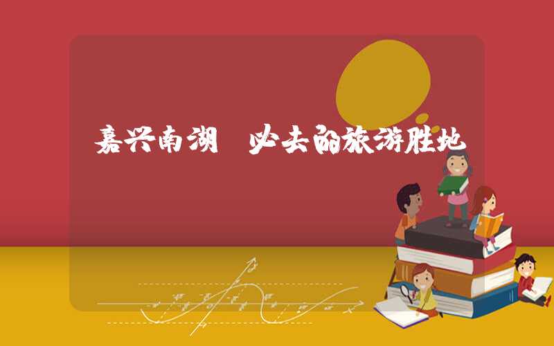 嘉兴南湖：必去的旅游胜地