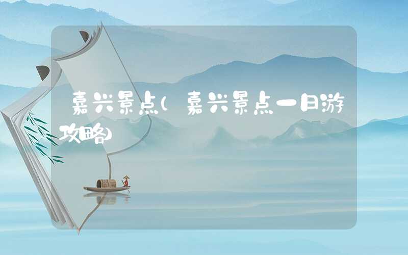 嘉兴景点（嘉兴景点一日游攻略）