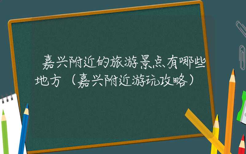 嘉兴附近的旅游景点有哪些地方（嘉兴附近游玩攻略）