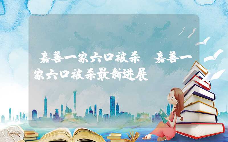 嘉善一家六口被杀（嘉善一家六口被杀最新进展）