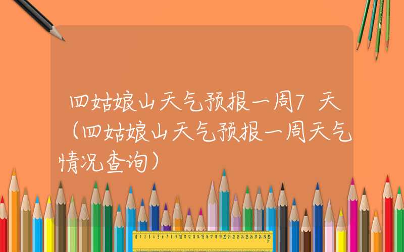 四姑娘山天气预报一周7天（四姑娘山天气预报一周天气情况查询）