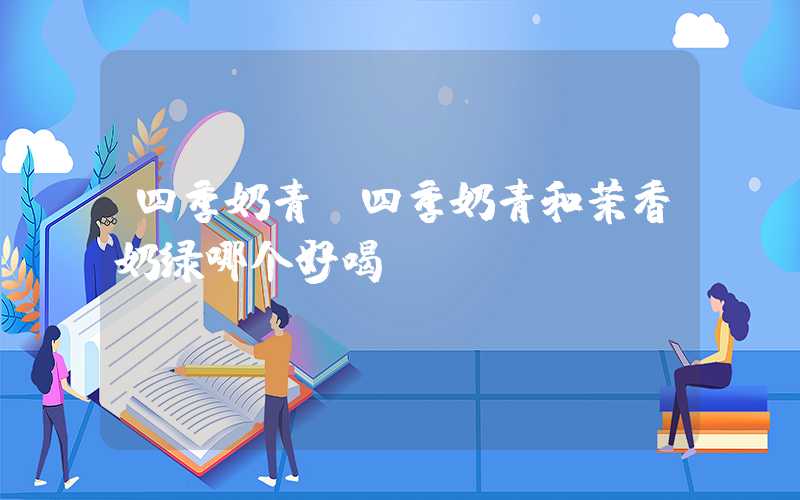 四季奶青（四季奶青和茉香奶绿哪个好喝）