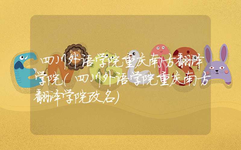 四川外语学院重庆南方翻译学院(四川外语学院重庆南方翻译学院改名)
