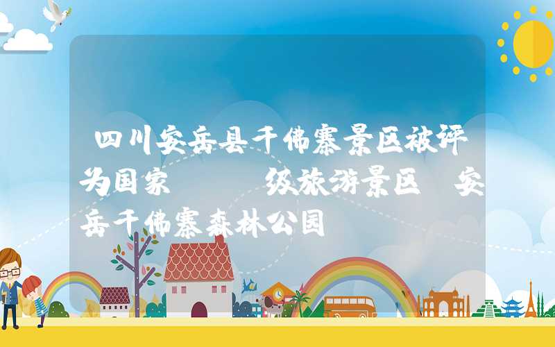 四川安岳县千佛寨景区被评为国家AAA级旅游景区（安岳千佛寨森林公园）