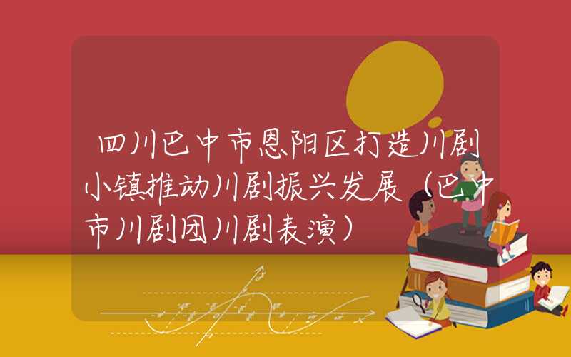 四川巴中市恩阳区打造川剧小镇推动川剧振兴发展（巴中市川剧团川剧表演）