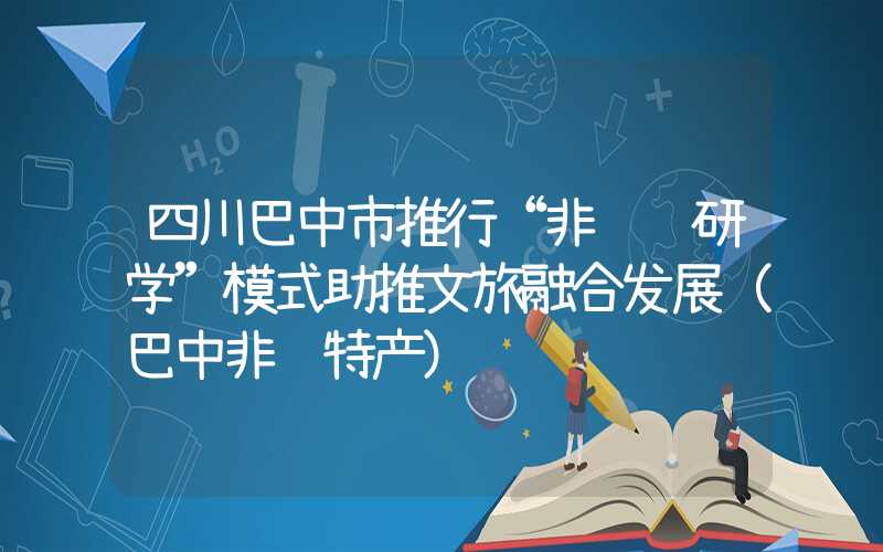 四川巴中市推行“非遗+研学”模式助推文旅融合发展（巴中非遗特产）