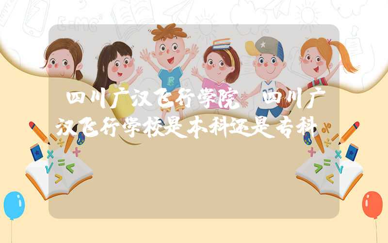 四川广汉飞行学院（四川广汉飞行学校是本科还是专科）