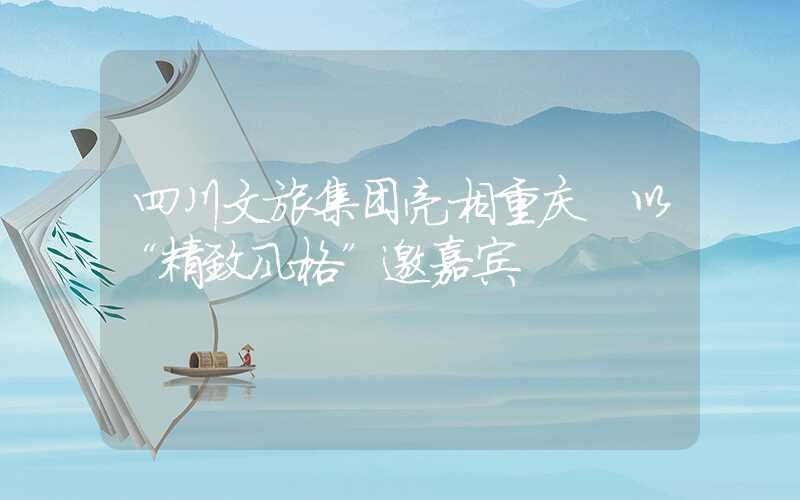 四川文旅集团亮相重庆 以“精致风格”邀嘉宾