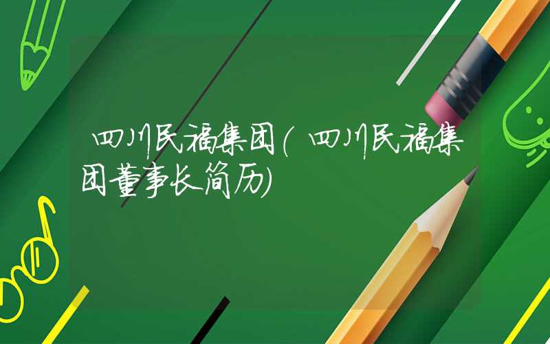 四川民福集团（四川民福集团董事长简历）