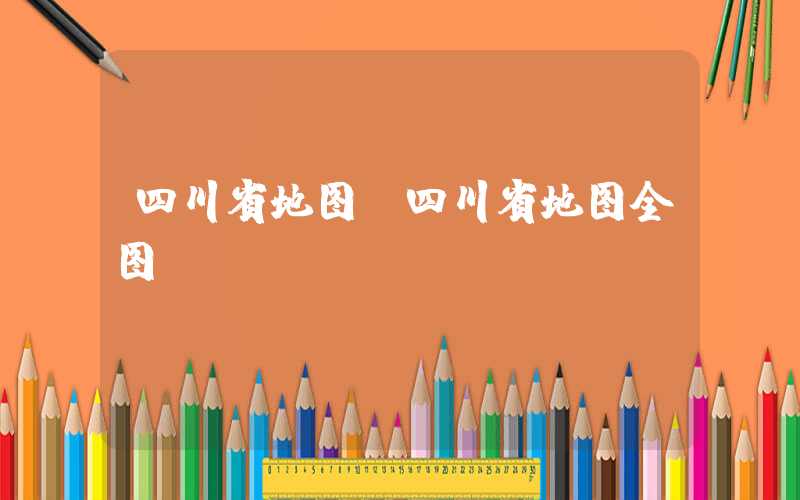 四川省地图（四川省地图全图）