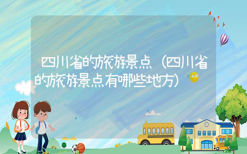 四川省的旅游景点（四川省的旅游景点有哪些地方）