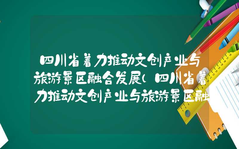 四川省着力推动文创产业与旅游景区融合发展（四川省着力推动文创产业与旅游景区融合发展的措施）