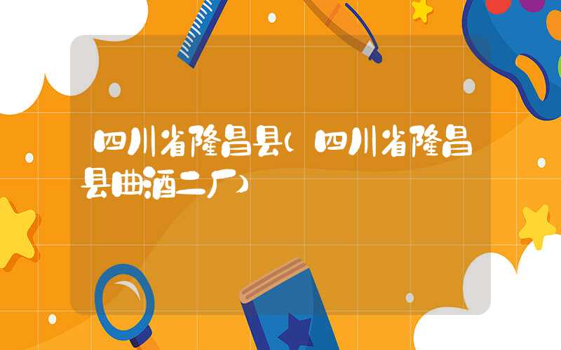 四川省隆昌县（四川省隆昌县曲酒二厂）