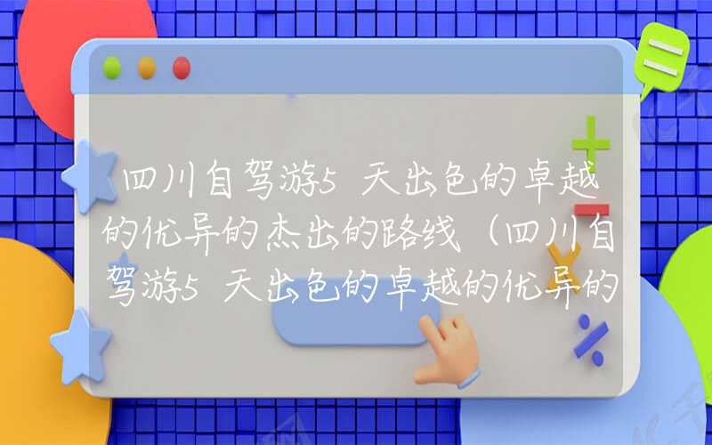 四川自驾游5天出色的卓越的优异的杰出的路线（四川自驾游5天出色的卓越的优异的杰出的路线 理县）