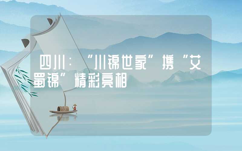 四川：“川锦世家”携“艾蜀锦”精彩亮相