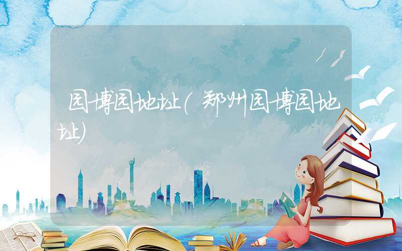 园博园地址（郑州园博园地址）