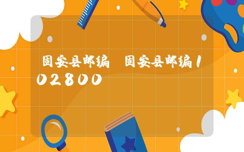 固安县邮编（固安县邮编102800）