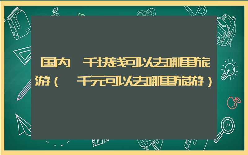 国内一千块钱可以去哪里旅游(一千元可以去哪里旅游)