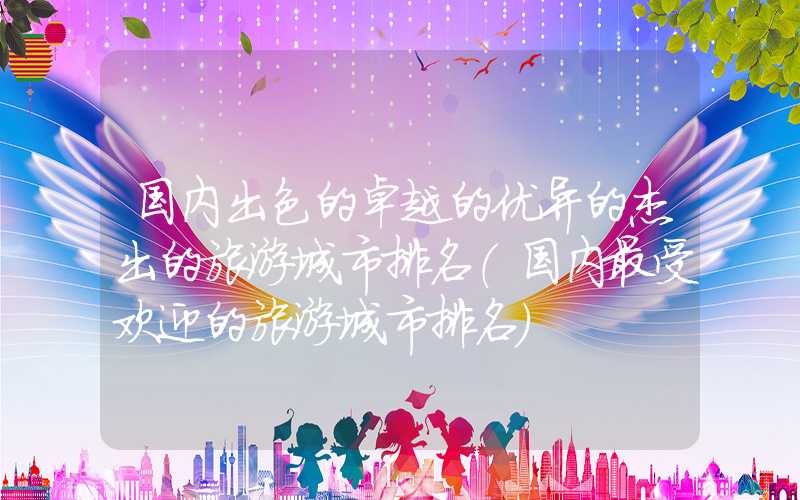 国内出色的卓越的优异的杰出的旅游城市排名（国内最受欢迎的旅游城市排名）