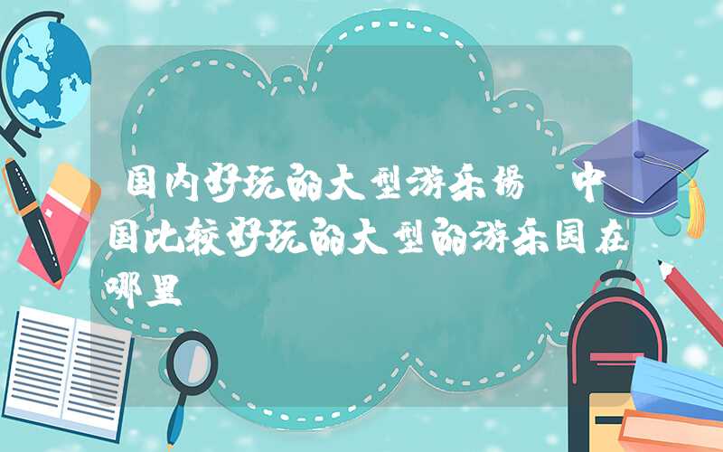 国内好玩的大型游乐场（中国比较好玩的大型的游乐园在哪里）