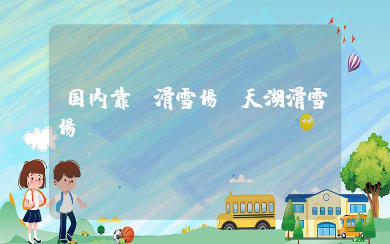 国内靠前滑雪场(天湖滑雪场)