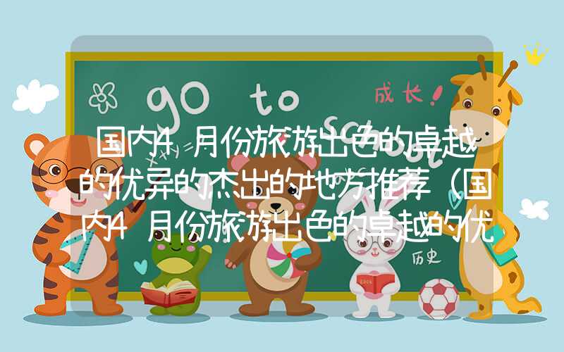 国内4月份旅游出色的卓越的优异的杰出的地方推荐(国内4月份旅游出色的卓越的优异的杰出的去处)