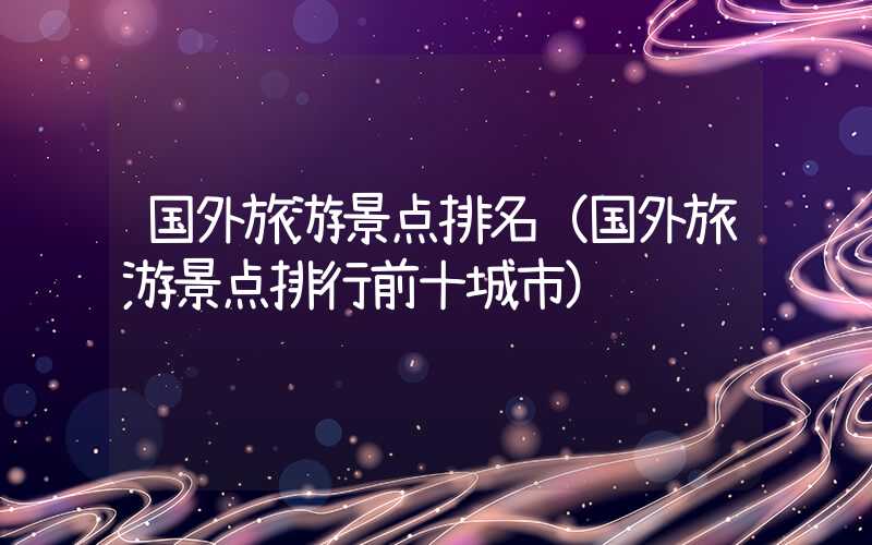 国外旅游景点排名（国外旅游景点排行前十城市）