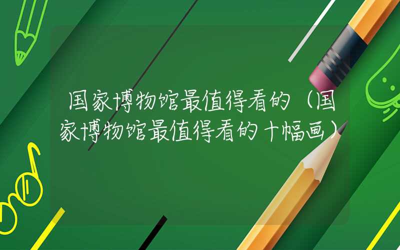 国家博物馆最值得看的（国家博物馆最值得看的十幅画）