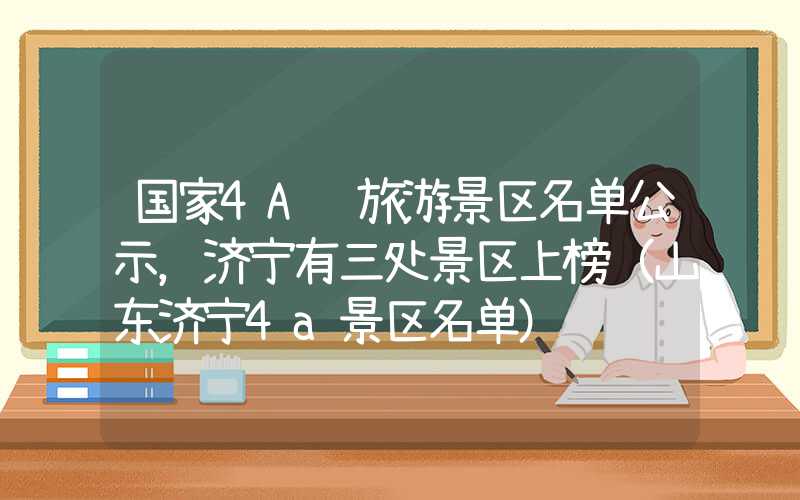 国家4A级旅游景区名单公示，济宁有三处景区上榜（山东济宁4a景区名单）