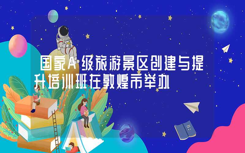 国家A级旅游景区创建与提升培训班在敦煌市举办