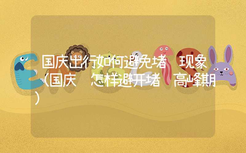 国庆出行如何避免堵车现象(国庆节怎样避开堵车高峰期)