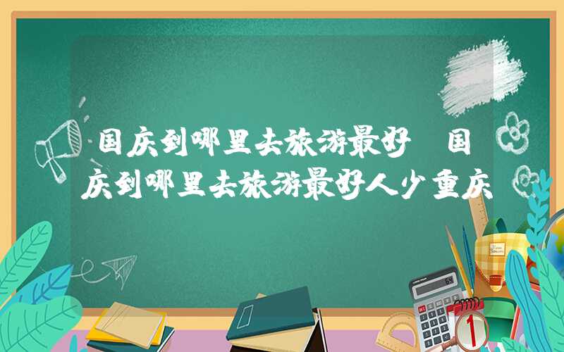 国庆到哪里去旅游最好（国庆到哪里去旅游最好人少重庆）