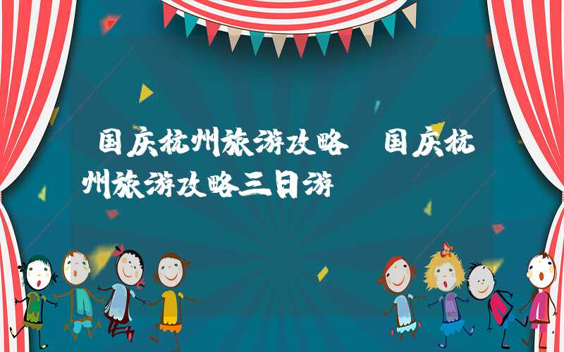 国庆杭州旅游攻略（国庆杭州旅游攻略三日游）