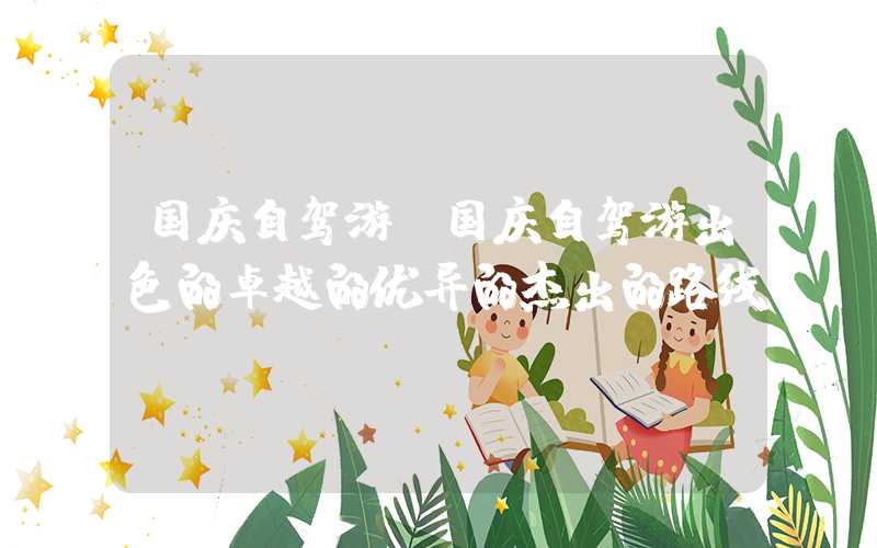 国庆自驾游（国庆自驾游出色的卓越的优异的杰出的路线）