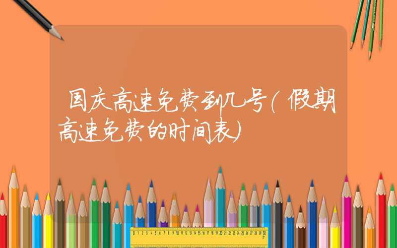 国庆高速免费到几号（假期高速免费的时间表）
