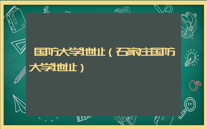 国防大学地址(石家庄国防大学地址)