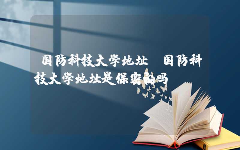 国防科技大学地址（国防科技大学地址是保密的吗）