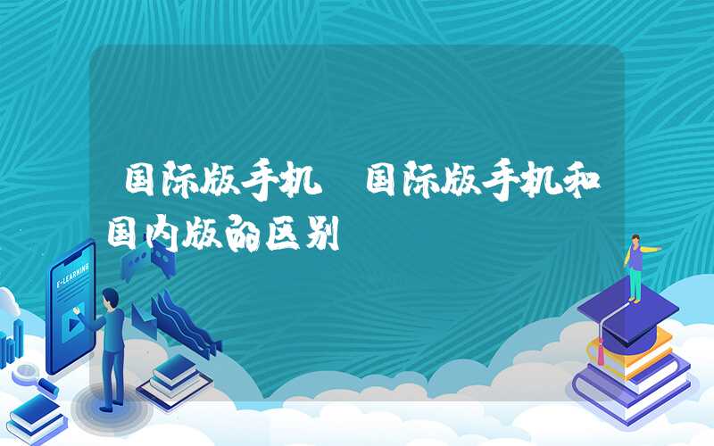 国际版手机(国际版手机和国内版的区别)