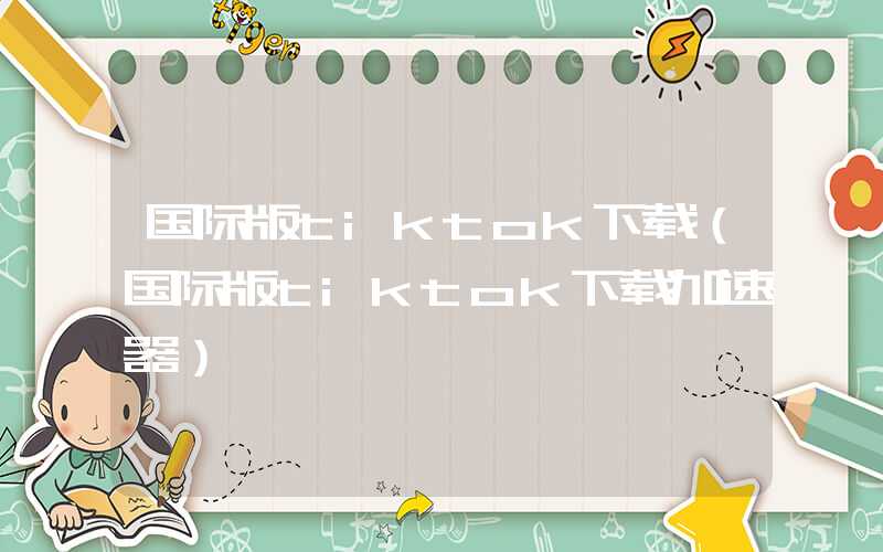 国际版tiktok下载（国际版tiktok下载加速器）