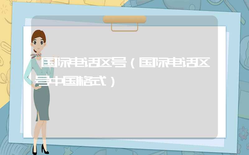 国际电话区号(国际电话区号中国格式)