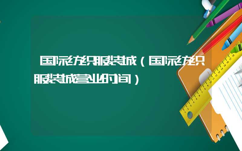 国际纺织服装城（国际纺织服装城营业时间）