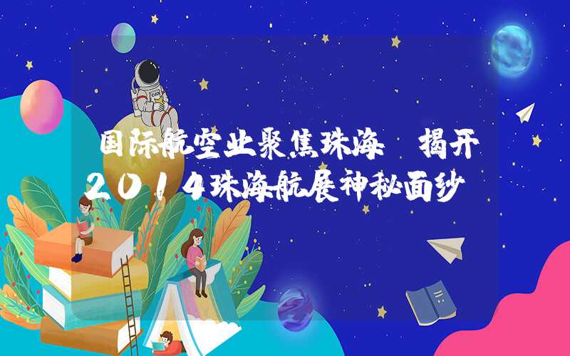 国际航空业聚焦珠海，揭开2014珠海航展神秘面纱