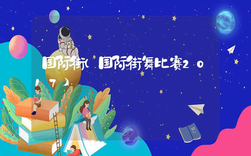国际街（国际街舞比赛2017）