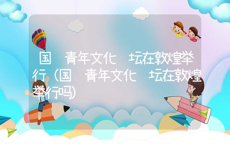 国际青年文化论坛在敦煌举行（国际青年文化论坛在敦煌举行吗）