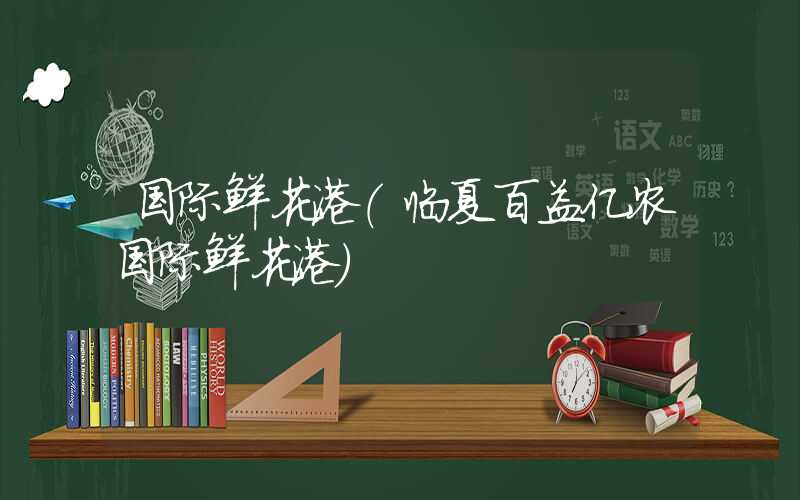 国际鲜花港（临夏百益亿农国际鲜花港）